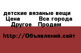 детские вязаные вещи › Цена ­ 500 - Все города Другое » Продам   